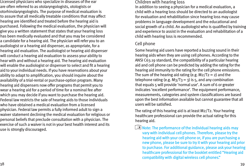 38 39Licensed physicians who specialize in diseases of the ear are oen referred to as otolaryngologists, otologists or otorhinolaryngologists. The purpose of medical evaluation is to assure that all medically treatable conditions that may aect hearing are identied and treated before the hearing aid is purchased. Following the medical evaluation, the physician will give you a written statement that states that your hearing loss has been medically evaluated and that you may be considered a candidate for a hearing aid. The physician will refer you to an audiologist or a hearing aid dispenser, as appropriate, for a hearing aid evaluation. The audiologist or hearing aid dispenser will conduct a hearing aid evaluation to assess your ability to hear with and without a hearing aid. The hearing aid evaluation will enable the audiologist or dispenser to select and t a hearing aid to your individual needs. If you have reservations about your ability to adapt to amplication, you should inquire about the availability of a trial-rental or purchase-option program. Many hearing aid dispensers now oer programs that permit you to wear a hearing aid for a period of time for a nominal fee aer which you may decide if you want to purchase the hearing aid. Federal law restricts the sale of hearing aids to those individuals who have obtained a medical evaluation from a licensed physician. Federal law permits a fully informed adult to sign a waiver statement declining the medical evaluation for religious or personal beliefs that preclude consultation with a physician. The exercise of such a waiver is not in your best health interest and its use is strongly discouraged. Children with hearing loss In addition to seeing a physician for a medical evaluation, a child with a hearing loss should be directed to an audiologist for evaluation and rehabilitation since hearing loss may cause problems in language development and the educational and social growth of a child. An audiologist who is qualied by training and experience to assist in the evaluation and rehabilitation of a child with hearing loss is recommended.Cell phoneSome hearing aid users have reported a buzzing sound in their hearing aids when they are using cell phones. According to the ANSI C63.19 standard, the compatibility of a particular hearing aid and cell phone can be predicted by adding the rating for the hearing aid immunity to the rating for the cell phone emissions. The sum of the hearing aid rating (e.g. M2/T2 = 2) and the telephone rating (e.g. M3/T3 = 3) is 5, and any combination that equals 5 will provide ‘normal use’. A sum of 6 or greater indicates ‘excellent performance’. The equipment performance, measurements, categories and system classications are based upon the best information available but cannot guarantee that all users will be satised.The rating of this hearing aid is at least M2/T2. Your hearing healthcare professional can provide the actual rating for this hearing aid.  Note: The performance of the individual hearing aids may vary with individual cell phones. Therefore, please try the hearing aid with your cell phone or, if you are purchasing a new phone, please be sure to try it with your hearing aid prior to purchase. For additional guidance, please ask your hearing healthcare professional for the booklet entitled “Hearing aid compatibility with digital wireless cell phones.”