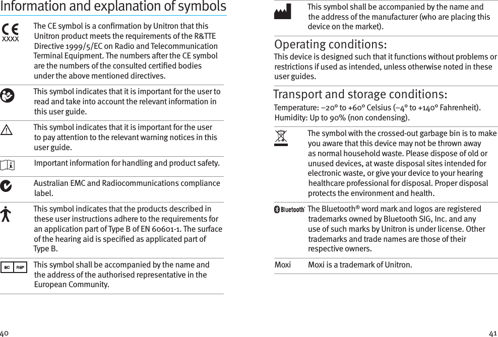 40 41Information and explanation of symbolsxxxxThe CE symbol is a conrmation by Unitron that this Unitron product meets the requirements of the R&amp;TTE Directive 1999/5/EC on Radio and Telecommunication Terminal Equipment. The numbers aer the CE symbol are the numbers of the consulted certied bodies under the above mentioned directives.This symbol indicates that it is important for the user to read and take into account the relevant information in this user guide.This symbol indicates that it is important for the user to pay attention to the relevant warning notices in this user guide. Important information for handling and product safety.Australian EMC and Radiocommunications compliance label.This symbol indicates that the products described in these user instructions adhere to the requirements for an application part of Type B of EN 60601-1. The surface of the hearing aid is specied as applicated part of Type B.This symbol shall be accompanied by the name and the address of the authorised representative in the European Community.This symbol shall be accompanied by the name and the address of the manufacturer (who are placing this device on the market).Operating conditions:This device is designed such that it functions without problems or restrictions if used as intended, unless otherwise noted in these user guides.Transport and storage conditions:Temperature: –20° to +60° Celsius (–4° to +140° Fahrenheit). Humidity: Up to 90% (non condensing). The symbol with the crossed-out garbage bin is to make you aware that this device may not be thrown away as normal household waste. Please dispose of old or unused devices, at waste disposal sites intended for electronic waste, or give your device to your hearing healthcare professional for disposal. Proper disposal protects the environment and health.The Bluetooth® word mark and logos are registered trademarks owned by Bluetooth SIG, Inc. and any use of such marks by Unitron is under license. Other trademarks and trade names are those of their respective owners.Moxi Moxi is a trademark of Unitron.