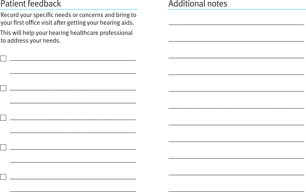 Patient feedbackRecord your specic needs or concerns and bring to your rst oce visit aer getting your hearing aids. This will help your hearing healthcare professional to address your needs.    ________________________________________   ________________________________________    ________________________________________   ________________________________________    ________________________________________   ________________________________________    ________________________________________   ________________________________________    ________________________________________   ________________________________________Additional notes_________________________________________________________________________________________________________________________________________________________________________________________________________________________________________________________________________________________________________________________________________________________________________________________________________________________________________________________________________________________