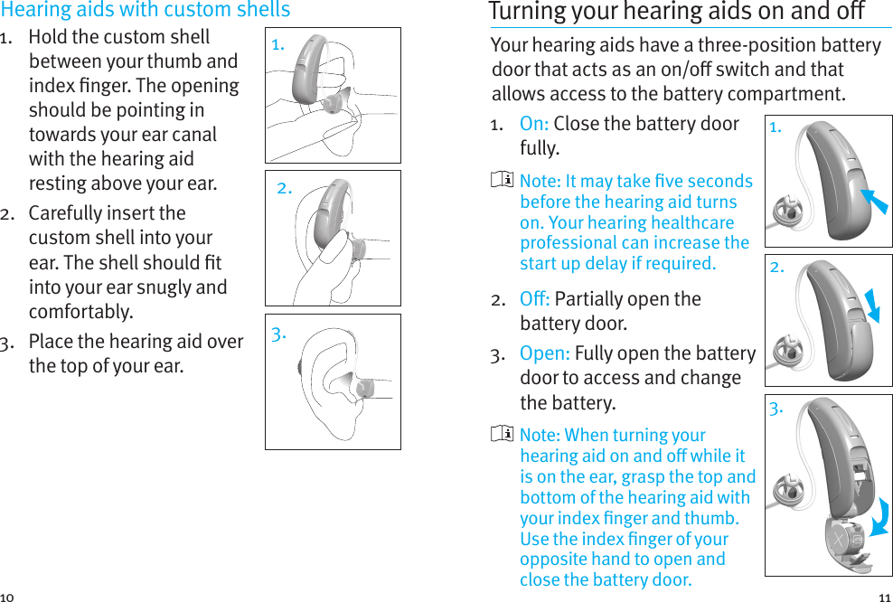 10 11Hearing aids with custom shells 1.    Hold the custom shell between your thumb and index nger. The opening should be pointing in towards your ear canal with the hearing aid resting above your ear. 2.   Carefully insert the custom shell into your ear. The shell should t into your ear snugly and comfortably.3.   Place the hearing aid over the top of your ear.1.2.3.Turning your hearing aids on and o Your hearing aids have a three-position battery door that acts as an on/o switch and that allows access to the battery compartment.1.   On: Close the battery door fully.   Note: It may take ve seconds before the hearing aid turns on. Your hearing healthcare professional can increase the start up delay if required.2.  O: Partially open the battery door. 3.  Open: Fully open the battery door to access and change the battery.   Note: When turning your hearing aid on and o while it is on the ear, grasp the top and bottom of the hearing aid with your index nger and thumb. Use the index nger of your opposite hand to open and close the battery door.1.1.2.3.