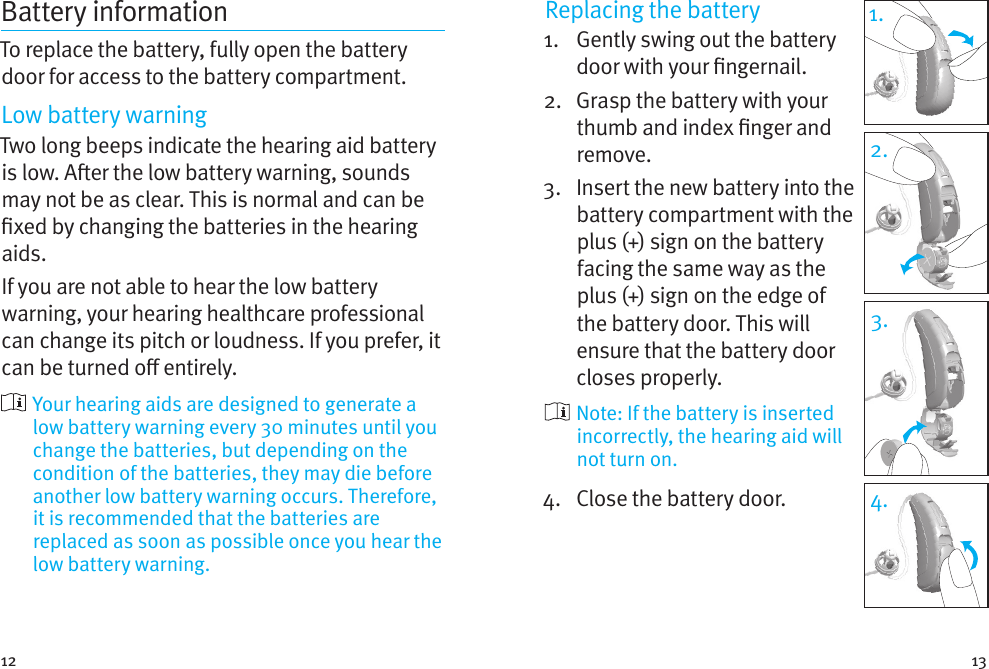 12 13Battery informationTo replace the battery, fully open the battery door for access to the battery compartment.Low battery warningTwo long beeps indicate the hearing aid battery is low. Aer the low battery warning, sounds may not be as clear. This is normal and can be xed by changing the batteries in the hearing aids.If you are not able to hear the low battery warning, your hearing healthcare professional can change its pitch or loudness. If you prefer, it can be turned o entirely.  Your hearing aids are designed to generate a low battery warning every 30 minutes until you change the batteries, but depending on the condition of the batteries, they may die before another low battery warning occurs. Therefore, it is recommended that the batteries are replaced as soon as possible once you hear the low battery warning.Replacing the battery1.   Gently swing out the battery door with your ngernail. 2.   Grasp the battery with your thumb and index nger and remove.3.   Insert the new battery into the battery compartment with the plus (+) sign on the battery facing the same way as the plus (+) sign on the edge of the battery door. This will ensure that the battery door closes properly.  Note: If the battery is inserted incorrectly, the hearing aid will not turn on.4.  Close the battery door.1.2.3.4.