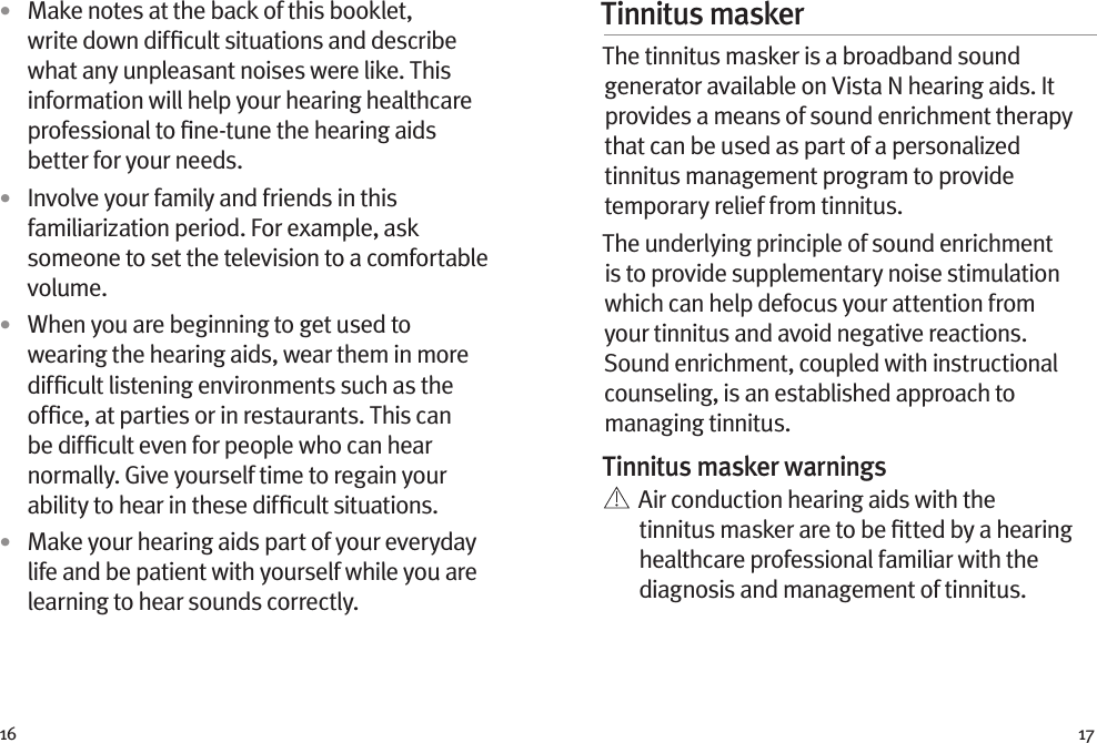 16 17•  Make notes at the back of this booklet, write down difﬁcult situations and describe what any unpleasant noises were like. This information will help your hearing healthcare professional to ﬁne-tune the hearing aids better for your needs.•  Involve your family and friends in this familiarization period. For example, ask someone to set the television to a comfortable volume.•  When you are beginning to get used to wearing the hearing aids, wear them in more difﬁcult listening environments such as the ofﬁce, at parties or in restaurants. This can be difﬁcult even for people who can hear normally. Give yourself time to regain your ability to hear in these difﬁcult situations.•  Make your hearing aids part of your everyday life and be patient with yourself while you are learning to hear sounds correctly.Tinnitus masker The tinnitus masker is a broadband sound generator available on Vista N hearing aids. It provides a means of sound enrichment therapy that can be used as part of a personalized tinnitus management program to provide temporary relief from tinnitus.The underlying principle of sound enrichment is to provide supplementary noise stimulation which can help defocus your attention from your tinnitus and avoid negative reactions. Sound enrichment, coupled with instructional counseling, is an established approach to managing tinnitus.Tinnitus masker warnings   Air conduction hearing aids with the tinnitus masker are to be ﬁtted by a hearing healthcare professional familiar with the diagnosis and management of tinnitus. 