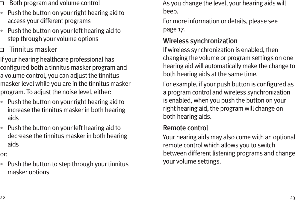 22 23   Both program and volume control•  Push the button on your right hearing aid to access your different programs•  Push the button on your left hearing aid to step through your volume options   Tinnitus maskerIf your hearing healthcare professional has conﬁgured both a tinnitus masker program and a volume control, you can adjust the tinnitus masker level while you are in the tinnitus masker program. To adjust the noise level, either: •  Push the button on your right hearing aid to increase the tinnitus masker in both hearing aids•  Push the button on your left hearing aid to decrease the tinnitus masker in both hearing aidsor: •  Push the button to step through your tinnitus masker optionsAs you change the level, your hearing aids will beep. For more information or details, please see page 17.Wireless synchronizationIf wireless synchronization is enabled, then changing the volume or program settings on one hearing aid will automatically make the change to both hearing aids at the same time.For example, if your push button is conﬁgured as a program control and wireless synchronization is enabled, when you push the button on your right hearing aid, the program will change on both hearing aids.Remote controlYour hearing aids may also come with an optional remote control which allows you to switch between different listening programs and change your volume settings.