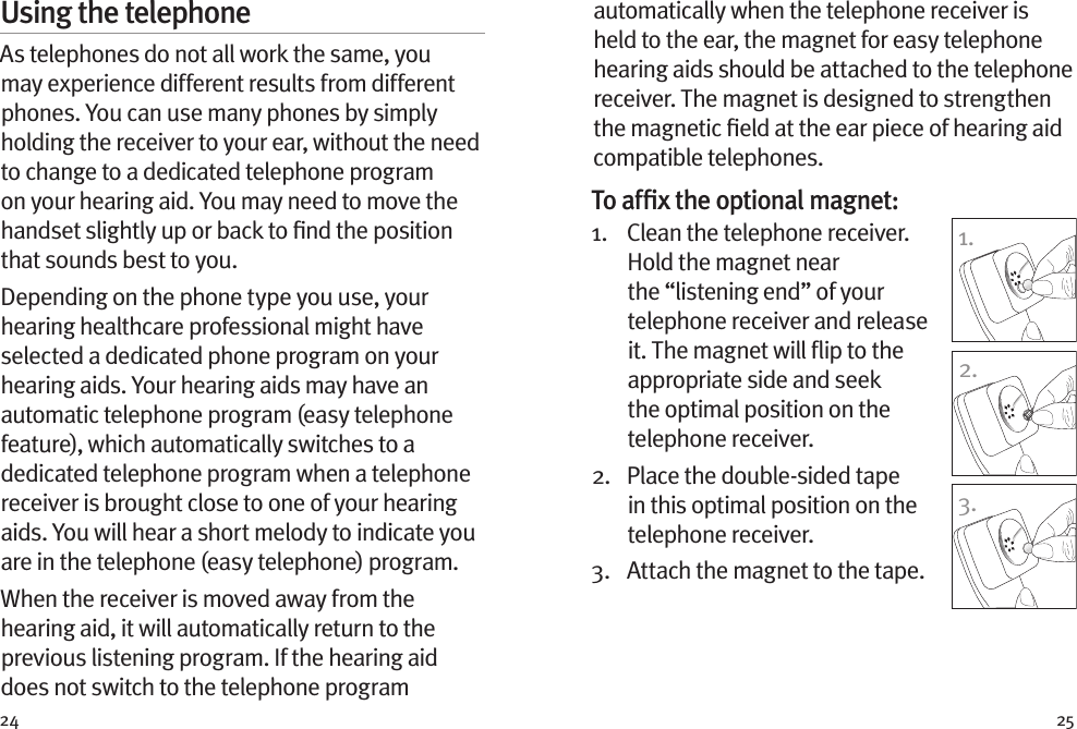 24 25Using the telephoneAs telephones do not all work the same, you may experience different results from different phones. You can use many phones by simply holding the receiver to your ear, without the need to change to a dedicated telephone program on your hearing aid. You may need to move the handset slightly up or back to ﬁnd the position that sounds best to you.Depending on the phone type you use, your hearing healthcare professional might have selected a dedicated phone program on your hearing aids. Your hearing aids may have an automatic telephone program (easy telephone feature), which automatically switches to a dedicated telephone program when a telephone receiver is brought close to one of your hearing aids. You will hear a short melody to indicate you are in the telephone (easy telephone) program.When the receiver is moved away from the hearing aid, it will automatically return to the previous listening program. If the hearing aid does not switch to the telephone program 1.2.3.automatically when the telephone receiver is held to the ear, the magnet for easy telephone hearing aids should be attached to the telephone receiver. The magnet is designed to strengthen the magnetic ﬁeld at the ear piece of hearing aid compatible telephones.To afﬁx the optional magnet:1.    Clean the telephone receiver. Hold the magnet near the “listening end” of your telephone receiver and release it. The magnet will ﬂip to the appropriate side and seek the optimal position on the telephone receiver.2.    Place the double-sided tape in this optimal position on the telephone receiver. 3.  Attach the magnet to the tape.