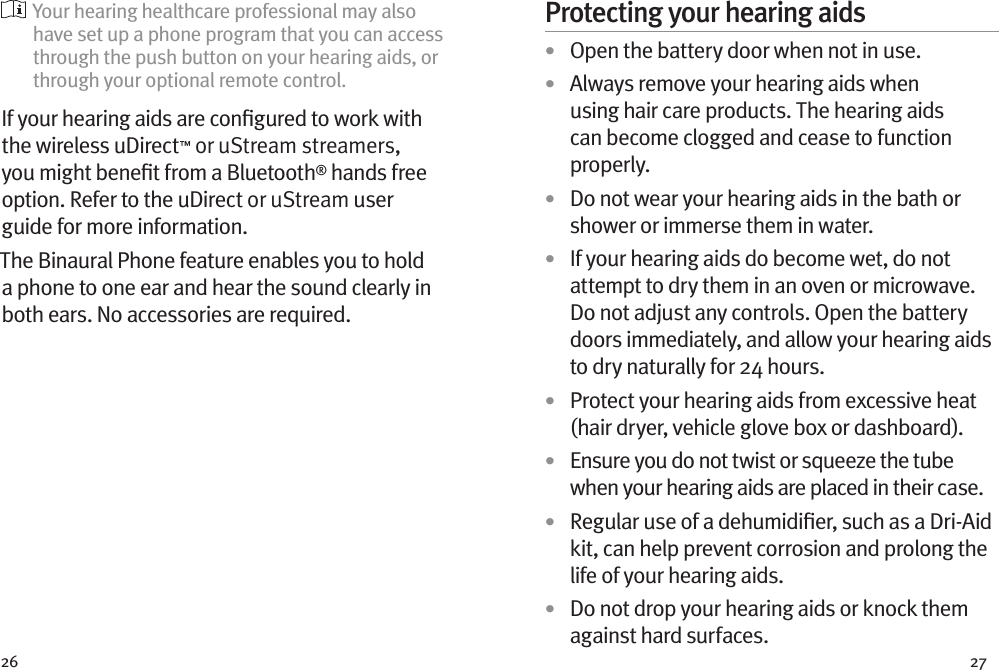 26 27  Your hearing healthcare professional may also have set up a phone program that you can access through the push button on your hearing aids, or through your optional remote control.If your hearing aids are conﬁgured to work with the wireless uDirect™ or uStream streamers, you might beneﬁt from a Bluetooth® hands free option. Refer to the uDirect or uStream user guide for more information. The Binaural Phone feature enables you to hold a phone to one ear and hear the sound clearly in both ears. No accessories are required.Protecting your hearing aids•  Open the battery door when not in use.•  Always remove your hearing aids when using hair care products. The hearing aids can become clogged and cease to function properly.•  Do not wear your hearing aids in the bath or shower or immerse them in water. •  If your hearing aids do become wet, do not attempt to dry them in an oven or microwave. Do not adjust any controls. Open the battery doors immediately, and allow your hearing aids to dry naturally for 24 hours.•  Protect your hearing aids from excessive heat (hair dryer, vehicle glove box or dashboard).•  Ensure you do not twist or squeeze the tube when your hearing aids are placed in their case. •  Regular use of a dehumidiﬁer, such as a Dri-Aid kit, can help prevent corrosion and prolong the life of your hearing aids. •  Do not drop your hearing aids or knock them against hard surfaces.