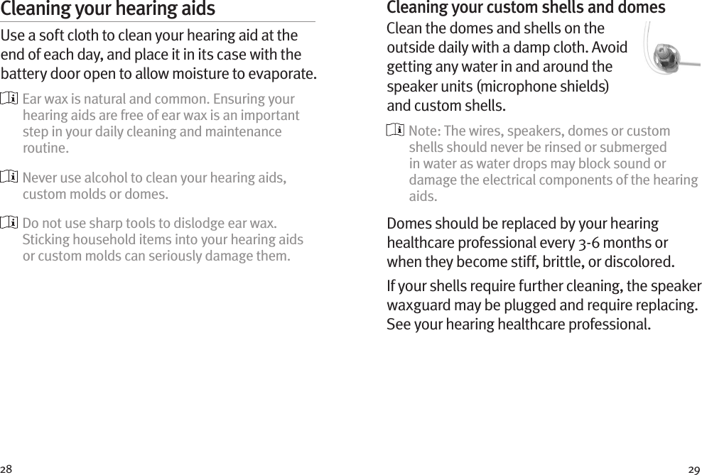 28 29Cleaning your hearing aidsUse a soft cloth to clean your hearing aid at the end of each day, and place it in its case with the battery door open to allow moisture to evaporate.  Ear wax is natural and common. Ensuring your hearing aids are free of ear wax is an important step in your daily cleaning and maintenance routine.  Never use alcohol to clean your hearing aids, custom molds or domes.  Do not use sharp tools to dislodge ear wax. Sticking household items into your hearing aids or custom molds can seriously damage them.Cleaning your custom shells and domesClean the domes and shells on the outside daily with a damp cloth. Avoid getting any water in and around the speaker units (microphone shields) and custom shells.  Note: The wires, speakers, domes or custom shells should never be rinsed or submerged in water as water drops may block sound or damage the electrical components of the hearing aids.Domes should be replaced by your hearing healthcare professional every 3-6 months or when they become stiff, brittle, or discolored.If your shells require further cleaning, the speaker waxguard may be plugged and require replacing. See your hearing healthcare professional.