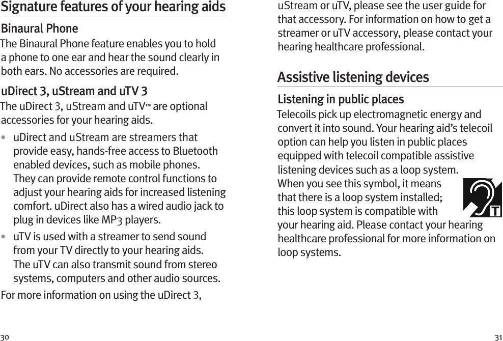 30 31Signature features of your hearing aidsBinaural PhoneThe Binaural Phone feature enables you to hold a phone to one ear and hear the sound clearly in both ears. No accessories are required.uDirect 3, uStream and uTV 3The uDirect 3, uStream and uTV™ are optional accessories for your hearing aids.•  uDirect and uStream are streamers that provide easy, hands-free access to Bluetooth enabled devices, such as mobile phones. They can provide remote control functions to adjust your hearing aids for increased listening comfort. uDirect also has a wired audio jack to plug in devices like MP3 players. •  uTV is used with a streamer to send sound from your TV directly to your hearing aids. The uTV can also transmit sound from stereo systems, computers and other audio sources.For more information on using the uDirect 3, uStream or uTV, please see the user guide for that accessory. For information on how to get a streamer or uTV accessory, please contact your hearing healthcare professional.Assistive listening devicesListening in public placesTelecoils pick up electromagnetic energy and convert it into sound. Your hearing aid’s telecoil option can help you listen in public places equipped with telecoil compatible assistive listening devices such as a loop system. When you see this symbol, it means that there is a loop system installed; this loop system is compatible with your hearing aid. Please contact your hearing healthcare professional for more information on loop systems.