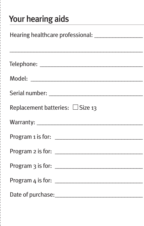 Your hearing aidsHearing healthcare professional: ____________________________________________________________Telephone: __________________________________Model:  _____________________________________Serial number: _______________________________Replacement batteries:     Size 13  Warranty: ___________________________________Program 1 is for:   _____________________________Program 2 is for:  _____________________________Program 3 is for:  _____________________________Program 4 is for:  _____________________________Date of purchase: _____________________________