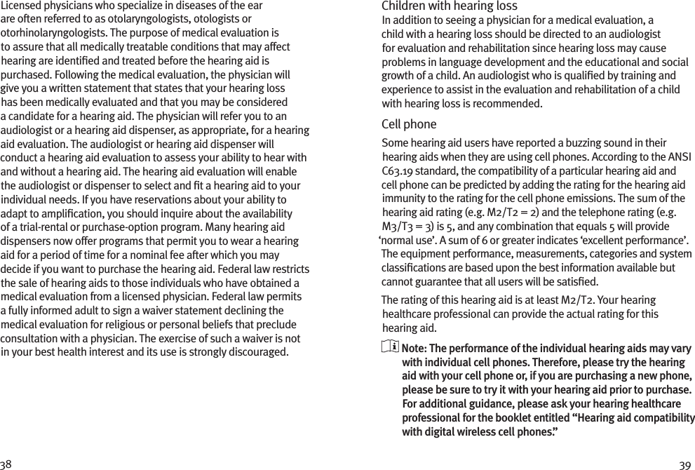 38 39Licensed physicians who specialize in diseases of the ear are often referred to as otolaryngologists, otologists or otorhinolaryngologists. The purpose of medical evaluation is to assure that all medically treatable conditions that may affect hearing are identiﬁed and treated before the hearing aid is purchased. Following the medical evaluation, the physician will give you a written statement that states that your hearing loss has been medically evaluated and that you may be considered a candidate for a hearing aid. The physician will refer you to an audiologist or a hearing aid dispenser, as appropriate, for a hearing aid evaluation. The audiologist or hearing aid dispenser will conduct a hearing aid evaluation to assess your ability to hear with and without a hearing aid. The hearing aid evaluation will enable the audiologist or dispenser to select and ﬁt a hearing aid to your individual needs. If you have reservations about your ability to adapt to ampliﬁcation, you should inquire about the availability of a trial-rental or purchase-option program. Many hearing aid dispensers now offer programs that permit you to wear a hearing aid for a period of time for a nominal fee after which you may decide if you want to purchase the hearing aid. Federal law restricts the sale of hearing aids to those individuals who have obtained a medical evaluation from a licensed physician. Federal law permits a fully informed adult to sign a waiver statement declining the medical evaluation for religious or personal beliefs that preclude consultation with a physician. The exercise of such a waiver is not in your best health interest and its use is strongly discouraged. Children with hearing loss In addition to seeing a physician for a medical evaluation, a child with a hearing loss should be directed to an audiologist for evaluation and rehabilitation since hearing loss may cause problems in language development and the educational and social growth of a child. An audiologist who is qualiﬁed by training and experience to assist in the evaluation and rehabilitation of a child with hearing loss is recommended.Cell phoneSome hearing aid users have reported a buzzing sound in their hearing aids when they are using cell phones. According to the ANSI C63.19 standard, the compatibility of a particular hearing aid and cell phone can be predicted by adding the rating for the hearing aid immunity to the rating for the cell phone emissions. The sum of the hearing aid rating (e.g. M2/T2 = 2) and the telephone rating (e.g. M3/T3 = 3) is 5, and any combination that equals 5 will provide ‘normal use’. A sum of 6 or greater indicates ‘excellent performance’. The equipment performance, measurements, categories and system classiﬁcations are based upon the best information available but cannot guarantee that all users will be satisﬁed.The rating of this hearing aid is at least M2/T2. Your hearing healthcare professional can provide the actual rating for this hearing aid.  Note: The performance of the individual hearing aids may vary with individual cell phones. Therefore, please try the hearing aid with your cell phone or, if you are purchasing a new phone, please be sure to try it with your hearing aid prior to purchase. For additional guidance, please ask your hearing healthcare professional for the booklet entitled “Hearing aid compatibility with digital wireless cell phones.”