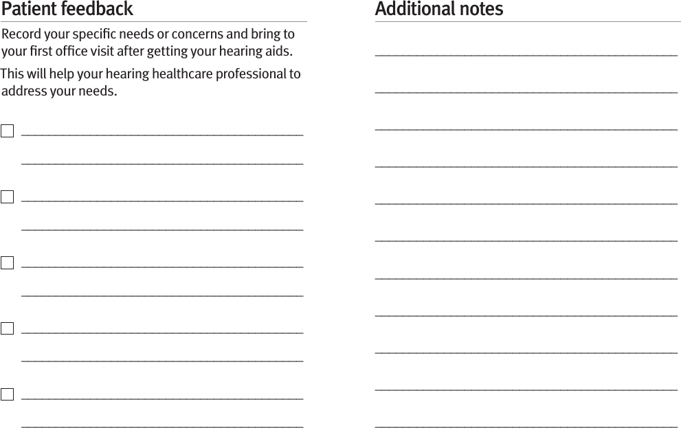 Patient feedbackRecord your speciﬁc needs or concerns and bring to your ﬁrst ofﬁce visit after getting your hearing aids. This will help your hearing healthcare professional to address your needs.    _________________________________________   _________________________________________    _________________________________________   _________________________________________    _________________________________________   _________________________________________    _________________________________________   _________________________________________    _________________________________________   _________________________________________Additional notes____________________________________________________________________________________________________________________________________________________________________________________________________________________________________________________________________________________________________________________________________________________________________________________________________________________________________________________________________________________________________