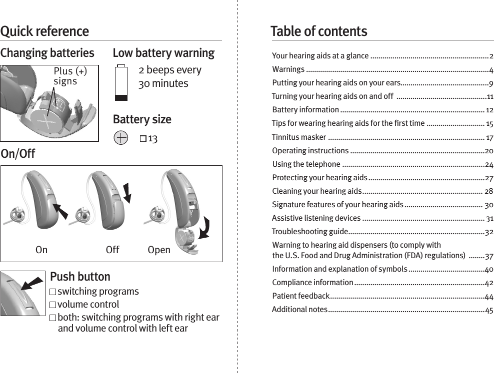 Quick referenceChanging batteries  Low battery warning2 beeps every 30 minutes 13Table of contentsYour hearing aids at a glance ...........................................................2Warnings ...........................................................................................4Putting your hearing aids on your ears............................................9Turning your hearing aids on and off  .............................................11Battery information ........................................................................ 12Tips for wearing hearing aids for the ﬁrst time ............................. 15Tinnitus masker  .............................................................................. 17Operating instructions ...................................................................20Using the telephone .......................................................................24Protecting your hearing aids ..........................................................27Cleaning your hearing aids ............................................................ 28Signature features of your hearing aids ....................................... 30Assistive listening devices .............................................................31Troubleshooting guide ....................................................................32Warning to hearing aid dispensers (to comply with  the U.S. Food and Drug Administration (FDA) regulations)  ........37Information and explanation of symbols ......................................40Compliance information .................................................................42Patient feedback .............................................................................44Additional notes ..............................................................................45Plus (+) signsBattery sizeOn/OffPush button switching programs   volume control  both: switching programs with right ear and volume control with left earOn Off Open