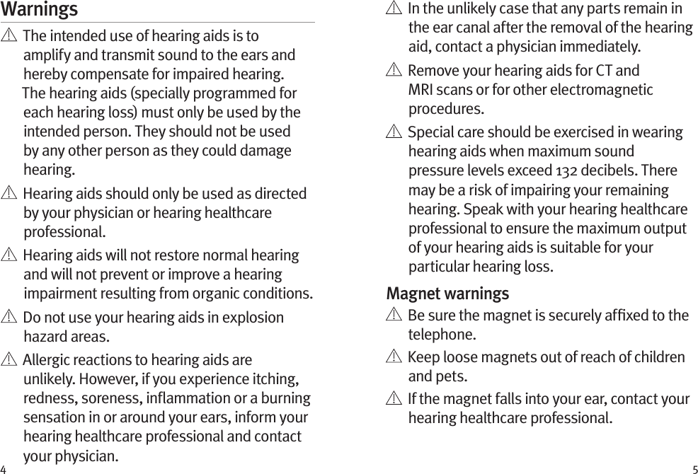 4 5Warnings   The intended use of hearing aids is to amplify and transmit sound to the ears and hereby compensate for impaired hearing. The hearing aids (specially programmed for each hearing loss) must only be used by the intended person. They should not be used by any other person as they could damage hearing.   Hearing aids should only be used as directed by your physician or hearing healthcare professional.    Hearing aids will not restore normal hearing and will not prevent or improve a hearing impairment resulting from organic conditions.    Do not use your hearing aids in explosion hazard areas.    Allergic reactions to hearing aids are unlikely. However, if you experience itching, redness, soreness, inﬂammation or a burning sensation in or around your ears, inform your hearing healthcare professional and contact your physician.    In the unlikely case that any parts remain in the ear canal after the removal of the hearing aid, contact a physician immediately.    Remove your hearing aids for CT and MRI scans or for other electromagnetic procedures.   Special care should be exercised in wearing hearing aids when maximum sound pressure levels exceed 132 decibels. There may be a risk of impairing your remaining hearing. Speak with your hearing healthcare professional to ensure the maximum output of your hearing aids is suitable for your particular hearing loss.Magnet warnings   Be sure the magnet is securely afﬁxed to the telephone.   Keep loose magnets out of reach of children and pets.   If the magnet falls into your ear, contact your hearing healthcare professional.