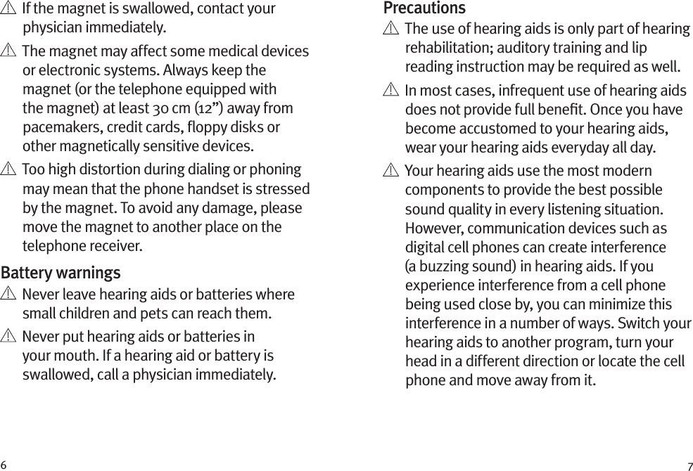 6 7Precautions   The use of hearing aids is only part of hearing rehabilitation; auditory training and lip reading instruction may be required as well.   In most cases, infrequent use of hearing aids does not provide full beneﬁt. Once you have become accustomed to your hearing aids, wear your hearing aids everyday all day.   Your hearing aids use the most modern components to provide the best possible sound quality in every listening situation. However, communication devices such as digital cell phones can create interference (a buzzing sound) in hearing aids. If you experience interference from a cell phone being used close by, you can minimize this interference in a number of ways. Switch your hearing aids to another program, turn your head in a different direction or locate the cell phone and move away from it.   If the magnet is swallowed, contact your physician immediately.   The magnet may affect some medical devices or electronic systems. Always keep the magnet (or the telephone equipped with the magnet) at least 30 cm (12”) away from pacemakers, credit cards, ﬂoppy disks or other magnetically sensitive devices.   Too high distortion during dialing or phoning may mean that the phone handset is stressed by the magnet. To avoid any damage, please move the magnet to another place on the telephone receiver.Battery warnings   Never leave hearing aids or batteries where small children and pets can reach them.   Never put hearing aids or batteries in your mouth. If a hearing aid or battery is swallowed, call a physician immediately.