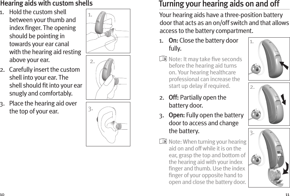 10 11Hearing aids with custom shells 1.    Hold the custom shell between your thumb and index ﬁnger. The opening should be pointing in towards your ear canal with the hearing aid resting above your ear. 2.   Carefully insert the custom shell into your ear. The shell should ﬁt into your ear snugly and comfortably.3.   Place the hearing aid over the top of your ear.1.2.3.Turning your hearing aids on and off Your hearing aids have a three-position battery door that acts as an on/off switch and that allows access to the battery compartment.1.   O n :  Close the battery door fully.   Note: It may take ﬁve seconds before the hearing aid turns on. Your hearing healthcare professional can increase the start up delay if required.2.   Off: Partially open the battery door. 3.   Open: Fully open the battery door to access and change the battery.  Note: When turning your hearing aid on and off while it is on the ear, grasp the top and bottom of the hearing aid with your index ﬁnger and thumb. Use the index ﬁnger of your opposite hand to open and close the battery door.1.1.2.3.