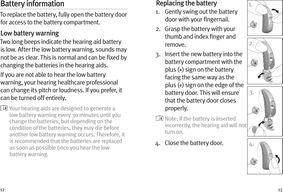 12 13Battery informationTo replace the battery, fully open the battery door for access to the battery compartment.Low battery warningTwo long beeps indicate the hearing aid battery is low. After the low battery warning, sounds may not be as clear. This is normal and can be ﬁxed by changing the batteries in the hearing aids.If you are not able to hear the low battery warning, your hearing healthcare professional can change its pitch or loudness. If you prefer, it can be turned off entirely.  Your hearing aids are designed to generate a low battery warning every 30 minutes until you change the batteries, but depending on the condition of the batteries, they may die before another low battery warning occurs. Therefore, it is recommended that the batteries are replaced as soon as possible once you hear the low battery warning.Replacing the battery1.   Gently swing out the battery door with your ﬁngernail. 2.   Grasp the battery with your thumb and index ﬁnger and remove.3.   Insert the new battery into the battery compartment with the plus (+) sign on the battery facing the same way as the plus (+) sign on the edge of the battery door. This will ensure that the battery door closes properly.  Note: If the battery is inserted incorrectly, the hearing aid will not turn on.4.  Close the battery door.1.2.3.4.