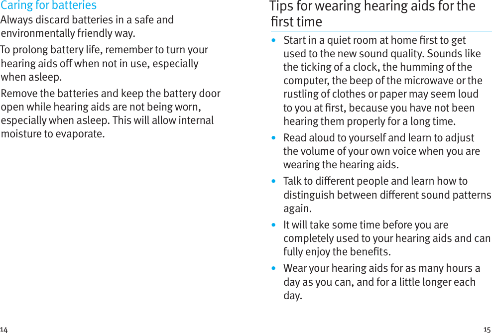 14 15Caring for batteriesAlways discard batteries in a safe and environmentally friendly way.To prolong battery life, remember to turn your hearing aids o when not in use, especially when asleep.Remove the batteries and keep the battery door open while hearing aids are not being worn, especially when asleep. This will allow internal moisture to evaporate.Tips for wearing hearing aids for the rst time•  Start in a quiet room at home rst to get used to the new sound quality. Sounds like the ticking of a clock, the humming of the computer, the beep of the microwave or the rustling of clothes or paper may seem loud to you at rst, because you have not been hearing them properly for a long time.•  Read aloud to yourself and learn to adjust the volume of your own voice when you are wearing the hearing aids.•  Talk to dierent people and learn how to distinguish between dierent sound patterns again.•  It will take some time before you are completely used to your hearing aids and can fully enjoy the benets.•  Wear your hearing aids for as many hours a day as you can, and for a little longer each day.