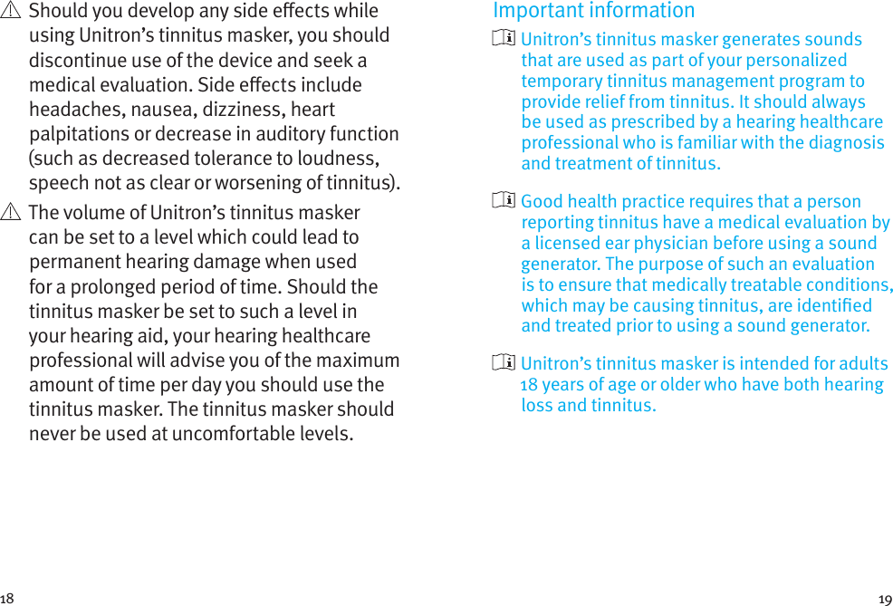 18 19   Should you develop any side eects while using Unitron’s tinnitus masker, you should discontinue use of the device and seek a medical evaluation. Side eects include headaches, nausea, dizziness, heart palpitations or decrease in auditory function (such as decreased tolerance to loudness, speech not as clear or worsening of tinnitus).   The volume of Unitron’s tinnitus masker can be set to a level which could lead to permanent hearing damage when used for a prolonged period of time. Should the tinnitus masker be set to such a level in your hearing aid, your hearing healthcare professional will advise you of the maximum amount of time per day you should use the tinnitus masker. The tinnitus masker should never be used at uncomfortable levels.Important information  Unitron’s tinnitus masker generates sounds that are used as part of your personalized temporary tinnitus management program to provide relief from tinnitus. It should always be used as prescribed by a hearing healthcare professional who is familiar with the diagnosis and treatment of tinnitus.  Good health practice requires that a person reporting tinnitus have a medical evaluation by a licensed ear physician before using a sound generator. The purpose of such an evaluation is to ensure that medically treatable conditions, which may be causing tinnitus, are identied and treated prior to using a sound generator.  Unitron’s tinnitus masker is intended for adults 18 years of age or older who have both hearing loss and tinnitus.