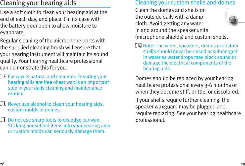 28 29Cleaning your hearing aidsUse a so cloth to clean your hearing aid at the end of each day, and place it in its case with the battery door open to allow moisture to evaporate.Regular cleaning of the microphone ports with the supplied cleaning brush will ensure that your hearing instrument will maintain its sound quality. Your hearing healthcare professional can demonstrate this for you.  Ear wax is natural and common. Ensuring your hearing aids are free of ear wax is an important step in your daily cleaning and maintenance routine.  Never use alcohol to clean your hearing aids, custom molds or domes.  Do not use sharp tools to dislodge ear wax. Sticking household items into your hearing aids or custom molds can seriously damage them.Cleaning your custom shells and domesClean the domes and shells on the outside daily with a damp cloth. Avoid getting any water in and around the speaker units (microphone shields) and custom shells.  Note: The wires, speakers, domes or custom shells should never be rinsed or submerged in water as water drops may block sound or damage the electrical components of the hearing aids.Domes should be replaced by your hearing healthcare professional every 3-6 months or when they become sti, brittle, or discolored.If your shells require further cleaning, the speaker waxguard may be plugged and require replacing. See your hearing healthcare professional.