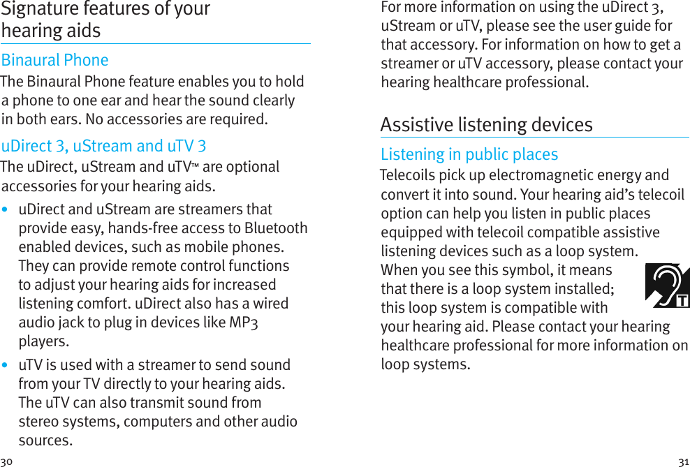 30 31For more information on using the uDirect 3, uStream or uTV, please see the user guide for that accessory. For information on how to get a streamer or uTV accessory, please contact your hearing healthcare professional.Assistive listening devicesListening in public placesTelecoils pick up electromagnetic energy and convert it into sound. Your hearing aid’s telecoil option can help you listen in public places equipped with telecoil compatible assistive listening devices such as a loop system. Whenyou see this symbol, it means that there is a loop system installed; this loop system is compatible with your hearing aid. Please contact your hearing healthcare professional for more information on loop systems.Signature features of your hearingaidsBinaural PhoneThe Binaural Phone feature enables you to hold a phone to one ear and hear the sound clearly in both ears. No accessories are required.uDirect , uStream and uTV The uDirect, uStream and uTV™ are optional accessories for your hearing aids.•  uDirect and uStream are streamers that provide easy, hands-free access to Bluetooth enabled devices, such as mobile phones. They can provide remote control functions to adjust your hearing aids for increased listening comfort. uDirect also has a wired audio jack to plug in devices like MP3 players. •  uTV is used with a streamer to send sound from your TV directly to your hearing aids. The uTV can also transmit sound from stereo systems, computers and other audio sources.