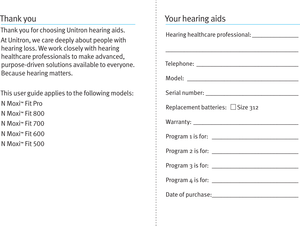 Thank youThank you for choosing Unitron hearing aids. At Unitron, we care deeply about people with hearing loss. We work closely with hearing healthcare professionals to make advanced, purpose-driven solutions available to everyone. Because hearing matters.This user guide applies to the following models:N Moxi™ Fit ProN Moxi™ Fit N Moxi™ Fit N Moxi™ Fit N Moxi™ Fit Your hearing aidsHearing healthcare professional: __________________________________________________________Telephone: _________________________________Model:  ____________________________________Serial number: ______________________________Replacement batteries:     Size 312  Warranty: __________________________________Program 1 is for:  ____________________________Program 2 is for:  ____________________________Program 3 is for:  ____________________________Program 4 is for:  ____________________________Date of purchase: ____________________________