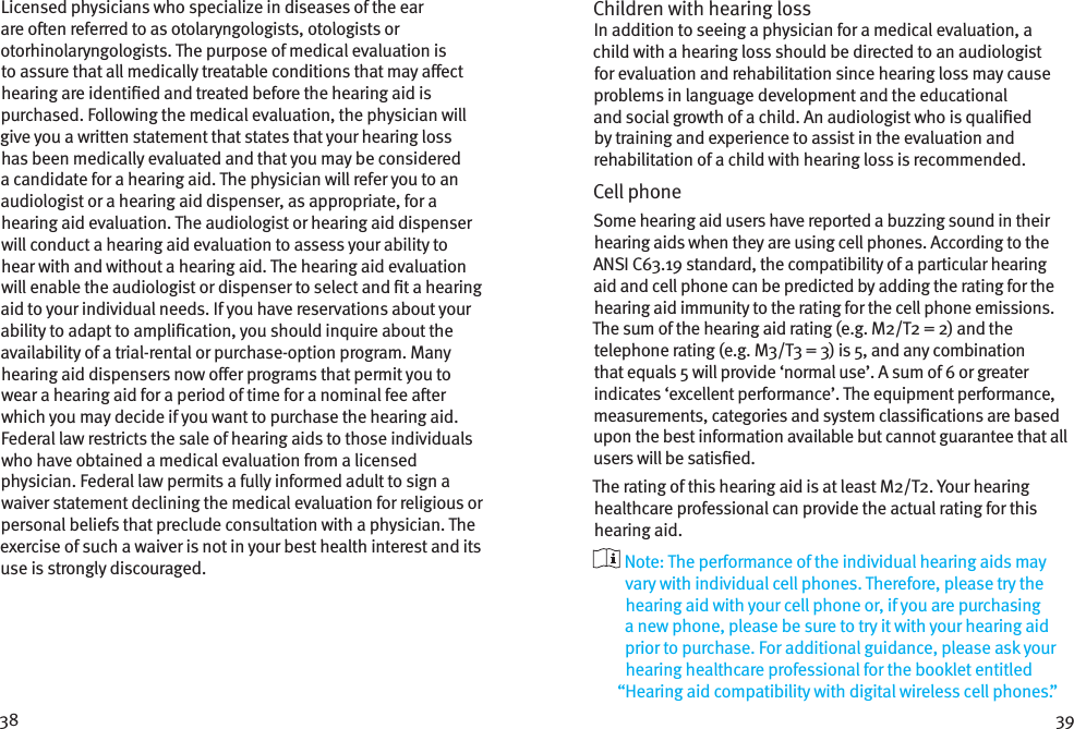 38 39Licensed physicians who specialize in diseases of the ear are oen referred to as otolaryngologists, otologists or otorhinolaryngologists. The purpose of medical evaluation is to assure that all medically treatable conditions that may aect hearing are identied and treated before the hearing aid is purchased. Following the medical evaluation, the physician will give you a written statement that states that your hearing loss has been medically evaluated and that you may be considered a candidate for a hearing aid. The physician will refer you to an audiologist or a hearing aid dispenser, as appropriate, for a hearing aid evaluation. The audiologist or hearing aid dispenser will conduct a hearing aid evaluation to assess your ability to hear with and without a hearing aid. The hearing aid evaluation will enable the audiologist or dispenser to select and t a hearing aid to your individual needs. If you have reservations about your ability to adapt to amplication, you should inquire about the availability of a trial-rental or purchase-option program. Many hearing aid dispensers now oer programs that permit you to wear a hearing aid for a period of time for a nominal fee aer which you may decide if you want to purchase the hearing aid. Federal law restricts the sale of hearing aids to those individuals who have obtained a medical evaluation from a licensed physician. Federal law permits a fully informed adult to sign a waiver statement declining the medical evaluation for religious or personal beliefs that preclude consultation with a physician. The exercise of such a waiver is not in your best health interest and its use is strongly discouraged. Children with hearing loss In addition to seeing a physician for a medical evaluation, a child with a hearing loss should be directed to an audiologist for evaluation and rehabilitation since hearing loss may cause problems in language development and the educational and social growth of a child. An audiologist who is qualied by training and experience to assist in the evaluation and rehabilitation of a child with hearing loss is recommended.Cell phoneSome hearing aid users have reported a buzzing sound in their hearing aids when they are using cell phones. According to the ANSI C63.19 standard, the compatibility of a particular hearing aid and cell phone can be predicted by adding the rating for the hearing aid immunity to the rating for the cell phone emissions. The sum of the hearing aid rating (e.g. M2/T2 = 2) and the telephone rating (e.g. M3/T3 = 3) is 5, and any combination that equals 5 will provide ‘normal use’. A sum of 6 or greater indicates ‘excellent performance’. The equipment performance, measurements, categories and system classications are based upon the best information available but cannot guarantee that all users will be satised.The rating of this hearing aid is at least M2/T2. Your hearing healthcare professional can provide the actual rating for this hearing aid.  Note: The performance of the individual hearing aids may vary with individual cell phones. Therefore, please try the hearing aid with your cell phone or, if you are purchasing a new phone, please be sure to try it with your hearing aid prior to purchase. For additional guidance, please ask your hearing healthcare professional for the booklet entitled “Hearing aid compatibility with digital wireless cell phones.”
