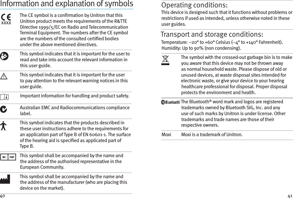 40 41Information and explanation of symbolsxxxxThe CE symbol is a conrmation by Unitron that this Unitron product meets the requirements of the R&amp;TTE Directive 1999/5/EC on Radio and Telecommunication Terminal Equipment. The numbers aer the CE symbol are the numbers of the consulted certied bodies under the above mentioned directives.This symbol indicates that it is important for the user to read and take into account the relevant information in this user guide.This symbol indicates that it is important for the user to pay attention to the relevant warning notices in this user guide. Important information for handling and product safety.Australian EMC and Radiocommunications compliance label.This symbol indicates that the products described in these user instructions adhere to the requirements for an application part of Type B of EN 60601-1. The surface of the hearing aid is specied as applicated part of Type B.This symbol shall be accompanied by the name and the address of the authorised representative in the European Community.This symbol shall be accompanied by the name and the address of the manufacturer (who are placing this device on the market).Operating conditions:This device is designed such that it functions without problems or restrictions if used as intended, unless otherwise noted in these user guides.Transport and storage conditions:Temperature: –20° to +60° Celsius (–4° to +140° Fahrenheit). Humidity: Up to 90% (non condensing). The symbol with the crossed-out garbage bin is to make you aware that this device may not be thrown away as normal household waste. Please dispose of old or unused devices, at waste disposal sites intended for electronic waste, or give your device to your hearing healthcare professional for disposal. Proper disposal protects the environment and health.The Bluetooth® word mark and logos are registered trademarks owned by Bluetooth SIG, Inc. and any use of such marks by Unitron is under license. Other trademarks and trade names are those of their respective owners.Moxi Moxi is a trademark of Unitron.