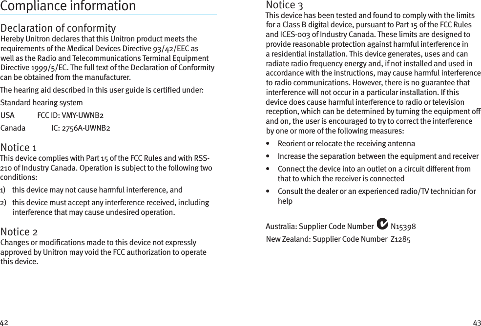 42 43Compliance informationDeclaration of conformityHereby Unitron declares that this Unitron product meets the requirements of the Medical Devices Directive 93/42/EEC as well as the Radio and Telecommunications Terminal Equipment Directive 1999/5/EC. The full text of the Declaration of Conformity can be obtained from the manufacturer.The hearing aid described in this user guide is certied under:Standard hearing systemUSA   FCC ID:  VMY-UWNB2Canada   IC:  2756A-UWNB2Notice 1This device complies with Part 15 of the FCC Rules and with RSS-210 of Industry Canada. Operation is subject to the following two conditions:1)    this device may not cause harmful interference, and2)    this device must accept any interference received, including interference that may cause undesired operation.Notice 2Changes or modications made to this device not expressly approved by Unitron may void the FCC authorization to operate this device.Notice 3This device has been tested and found to comply with the limits for a Class B digital device, pursuant to Part 15 of the FCC Rules and ICES-003 of Industry Canada. These limits are designed to provide reasonable protection against harmful interference in a residential installation. This device generates, uses and can radiate radio frequency energy and, if not installed and used in accordance with the instructions, may cause harmful interference to radio communications. However, there is no guarantee that interference will not occur in a particular installation. If this device does cause harmful interference to radio or television reception, which can be determined by turning the equipment o and on, the user is encouraged to try to correct the interference by one or more of the following measures:•   Reorient or relocate the receiving antenna•   Increase the separation between the equipment and receiver•    Connect the device into an outlet on a circuit dierent from that to which the receiver is connected•    Consult the dealer or an experienced radio/TV technician for helpAustralia: Supplier Code Number   N15398New Zealand: Supplier Code Number  Z1285
