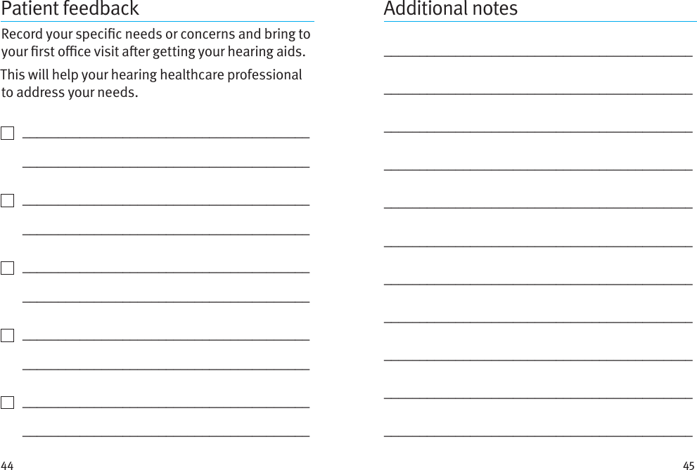 44 45Patient feedbackRecord your specic needs or concerns and bring to your rst oce visit aer getting your hearing aids. This will help your hearing healthcare professional to address your needs.    ________________________________________   ________________________________________    ________________________________________   ________________________________________    ________________________________________   ________________________________________    ________________________________________   ________________________________________    ________________________________________   ________________________________________Additional notes_________________________________________________________________________________________________________________________________________________________________________________________________________________________________________________________________________________________________________________________________________________________________________________________________________________________________________________________________________________________