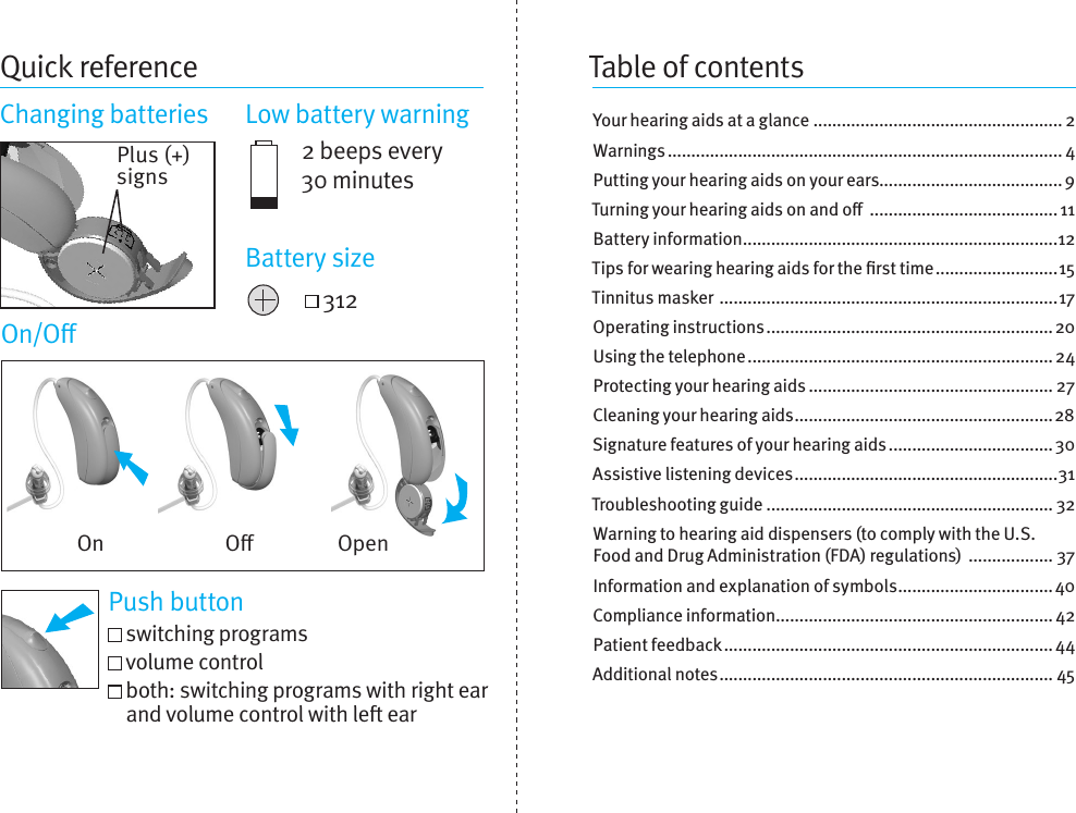 Quick referenceChanging batteries  Low battery warning2 beeps every 30 minutes 312Table of contentsYour hearing aids at a glance ..................................................... 2Warnings .................................................................................... 4Putting your hearing aids on your ears....................................... 9Turning your hearing aids on and o  ........................................ 11Battery information ...................................................................12Tips for wearing hearing aids for the rst time ..........................15Tinnitus masker  ........................................................................17Operating instructions ............................................................. 20Using the telephone ................................................................. 24Protecting your hearing aids .................................................... 27Cleaning your hearing aids .......................................................28Signature features of your hearingaids ................................... 30Assistive listening devices ........................................................31Troubleshooting guide ............................................................. 32Warning to hearing aid dispensers (tocomplywith the U.S. Food and Drug Administration (FDA) regulations)  .................. 37Information and explanation of symbols ................................. 40Compliance information ........................................................... 42Patient feedback ...................................................................... 44Additional notes ....................................................................... 45Plus (+) signsBattery sizeOn/OPush button switching programs   volume control  both: switching programs with right ear and volume control with le earOn O Open