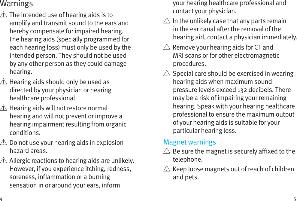 4 5Warnings   The intended use of hearing aids is to amplify and transmit sound to the ears and hereby compensate for impaired hearing. The hearing aids (specially programmed for each hearing loss) must only be used by the intended person. They should not be used by any other person as they could damage hearing.   Hearing aids should only be used as directed by your physician or hearing healthcare professional.    Hearing aids will not restore normal hearing and will not prevent or improve a hearing impairment resulting from organic conditions.    Do not use your hearing aids in explosion hazard areas.    Allergic reactions to hearing aids are unlikely. However, if you experience itching, redness, soreness, inflammation or a burning sensation in or around your ears, inform your hearing healthcare professional and contact your physician.    In the unlikely case that any parts remain in the ear canal aer the removal of the hearing aid, contact a physician immediately.    Remove your hearing aids for CT and MRI scans or for other electromagnetic procedures.   Special care should be exercised in wearing hearing aids when maximum sound pressure levels exceed 132 decibels. There may be a risk of impairing your remaining hearing. Speak with your hearing healthcare professional to ensure the maximum output of your hearing aids is suitable for your particular hearing loss.Magnet warnings   Be sure the magnet is securely axed to the telephone.   Keep loose magnets out of reach of children and pets.