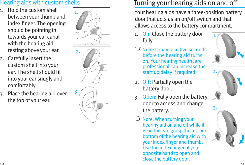 10 11Hearing aids with custom shells 1.    Hold the custom shell between your thumb and index nger. The opening should be pointing in towards your ear canal with the hearing aid resting above your ear. 2.   Carefully insert the custom shell into your ear. The shell should t into your ear snugly and comfortably.3.   Place the hearing aid over the top of your ear.1.2.3.Turning your hearing aids on and o Your hearing aids have a three-position battery door that acts as an on/o switch and that allows access to the battery compartment.1.   On: Close the battery door fully.   Note: It may take ve seconds before the hearing aid turns on. Your hearing healthcare professional can increase the start up delay if required.2.  O: Partially open the battery door. 3.  Open: Fully open the battery door to access and change the battery.   Note: When turning your hearing aid on and o while it is on the ear, grasp the top and bottom of the hearing aid with your index nger and thumb. Use the index nger of your opposite hand to open and close the battery door.1.1.2.3.