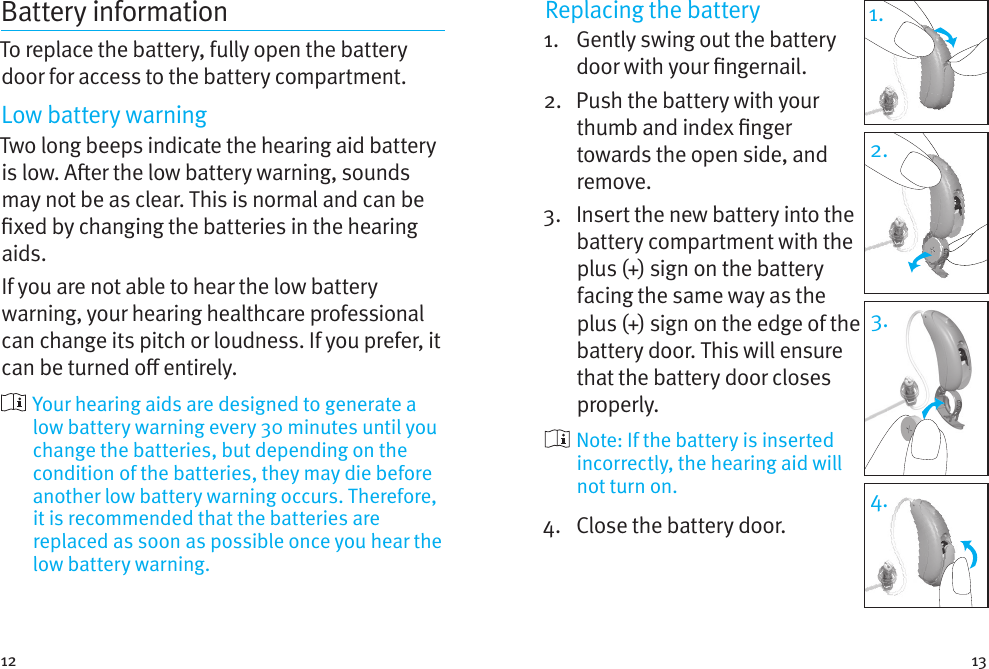 12 13Battery informationTo replace the battery, fully open the battery door for access to the battery compartment.Low battery warningTwo long beeps indicate the hearing aid battery is low. Aer the low battery warning, sounds may not be as clear. This is normal and can be xed by changing the batteries in the hearing aids.If you are not able to hear the low battery warning, your hearing healthcare professional can change its pitch or loudness. If you prefer, it can be turned o entirely.  Your hearing aids are designed to generate a low battery warning every 30 minutes until you change the batteries, but depending on the condition of the batteries, they may die before another low battery warning occurs. Therefore, it is recommended that the batteries are replaced as soon as possible once you hear the low battery warning.Replacing the battery1.   Gently swing out the battery door with your ngernail. 2.   Push the battery with your thumb and index nger towards the open side, and remove.3.   Insert the new battery into the battery compartment with the plus (+) sign on the battery facing the same way as the plus (+) sign on the edge of the battery door. This will ensure that the battery door closes properly.  Note: If the battery is inserted incorrectly, the hearing aid will not turn on.4.  Close the battery door.1.2.3.4.