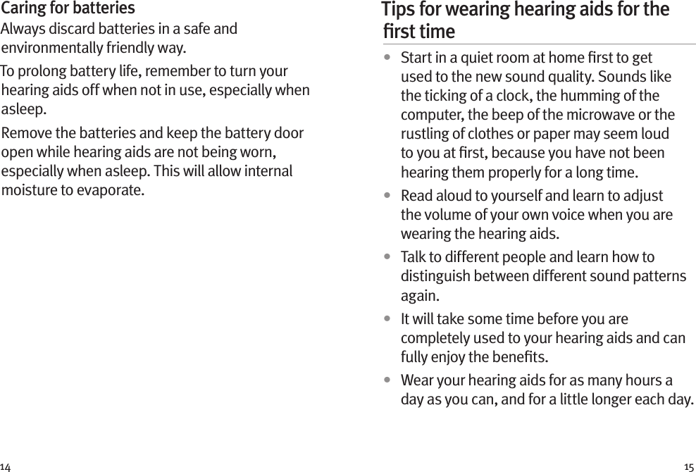 14 15Caring for batteriesAlways discard batteries in a safe and environmentally friendly way.To prolong battery life, remember to turn your hearing aids off when not in use, especially when asleep.Remove the batteries and keep the battery door open while hearing aids are not being worn, especially when asleep. This will allow internal moisture to evaporate.Tips for wearing hearing aids for the ﬁrst time•  Start in a quiet room at home ﬁrst to get used to the new sound quality. Sounds like the ticking of a clock, the humming of the computer, the beep of the microwave or the rustling of clothes or paper may seem loud to you at ﬁrst, because you have not been hearing them properly for a long time.•  Read aloud to yourself and learn to adjust the volume of your own voice when you are wearing the hearing aids.•  Talk to different people and learn how to distinguish between different sound patterns again.•  It will take some time before you are completely used to your hearing aids and can fully enjoy the beneﬁts.•  Wear your hearing aids for as many hours a day as you can, and for a little longer each day.