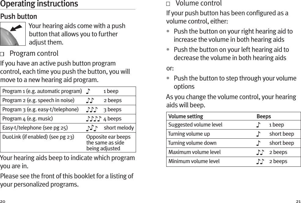 20 21Operating instructionsPush buttonYour hearing aids come with a push button that allows you to further adjust them.    Program controlIf you have an active push button program control, each time you push the button, you will move to a new hearing aid program.  Program 1 (e.g. automatic program) 1 beepProgram 2 (e.g. speech in noise) 2 beepsProgram 3 (e.g. easy-t/telephone) 3 beepsProgram 4 (e.g. music) 4 beepsEasy-t/telephone (see pg 25) short melodyDuoLink (if enabled) (see pg 23) Opposite ear beeps the same as side being adjustedYour hearing aids beep to indicate which program you are in.Please see the front of this booklet for a listing of your personalized programs.   Volume controlIf your push button has been conﬁgured as a volume control, either:•  Push the button on your right hearing aid to increase the volume in both hearing aids•  Push the button on your left hearing aid to decrease the volume in both hearing aidsor: •  Push the button to step through your volume optionsAs you change the volume control, your hearing aids will beep. Volume setting BeepsSuggested volume level 1 beepTurning volume up short beepTurning volume down short beepMaximum volume level 2 beepsMinimum volume level 2 beeps