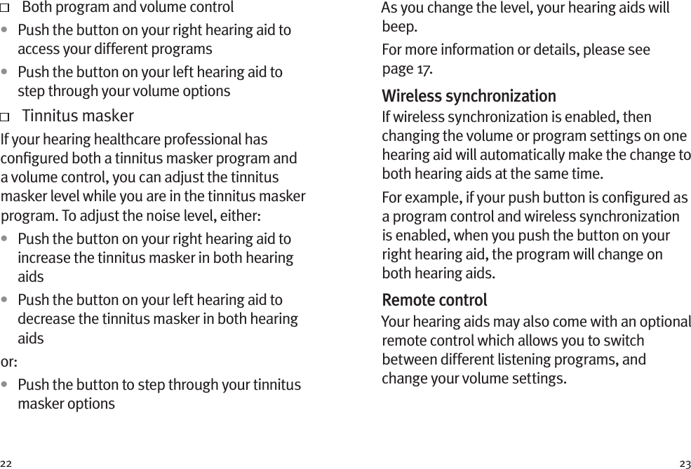 22 23   Both program and volume control•  Push the button on your right hearing aid to access your different programs•  Push the button on your left hearing aid to step through your volume options   Tinnitus maskerIf your hearing healthcare professional has conﬁgured both a tinnitus masker program and a volume control, you can adjust the tinnitus masker level while you are in the tinnitus masker program. To adjust the noise level, either: •  Push the button on your right hearing aid to increase the tinnitus masker in both hearing aids•  Push the button on your left hearing aid to decrease the tinnitus masker in both hearing aidsor: •  Push the button to step through your tinnitus masker optionsAs you change the level, your hearing aids will beep. For more information or details, please see page 17.Wireless synchronizationIf wireless synchronization is enabled, then changing the volume or program settings on one hearing aid will automatically make the change to both hearing aids at the same time.For example, if your push button is conﬁgured as a program control and wireless synchronization is enabled, when you push the button on your right hearing aid, the program will change on both hearing aids.Remote controlYour hearing aids may also come with an optional remote control which allows you to switch between different listening programs, and change your volume settings.