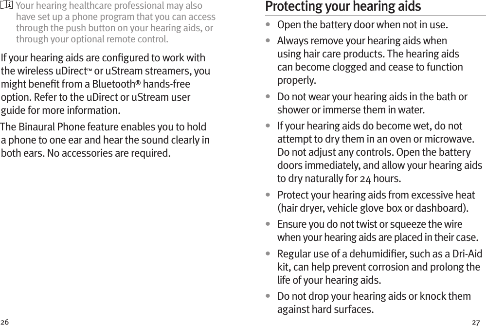 26 27  Your hearing healthcare professional may also have set up a phone program that you can access through the push button on your hearing aids, or through your optional remote control.If your hearing aids are conﬁgured to work with the wireless uDirect™ or uStream streamers, you might beneﬁt from a Bluetooth® hands-free option. Refer to the uDirect or uStream user guide for more information. The Binaural Phone feature enables you to hold a phone to one ear and hear the sound clearly in both ears. No accessories are required.Protecting your hearing aids•  Open the battery door when not in use.•  Always remove your hearing aids when using hair care products. The hearing aids can become clogged and cease to function properly.•  Do not wear your hearing aids in the bath or shower or immerse them in water. •  If your hearing aids do become wet, do not attempt to dry them in an oven or microwave. Do not adjust any controls. Open the battery doors immediately, and allow your hearing aids to dry naturally for 24 hours.•  Protect your hearing aids from excessive heat (hair dryer, vehicle glove box or dashboard).•  Ensure you do not twist or squeeze the wire when your hearing aids are placed in their case. •  Regular use of a dehumidiﬁer, such as a Dri-Aid kit, can help prevent corrosion and prolong the life of your hearing aids. •  Do not drop your hearing aids or knock them against hard surfaces.