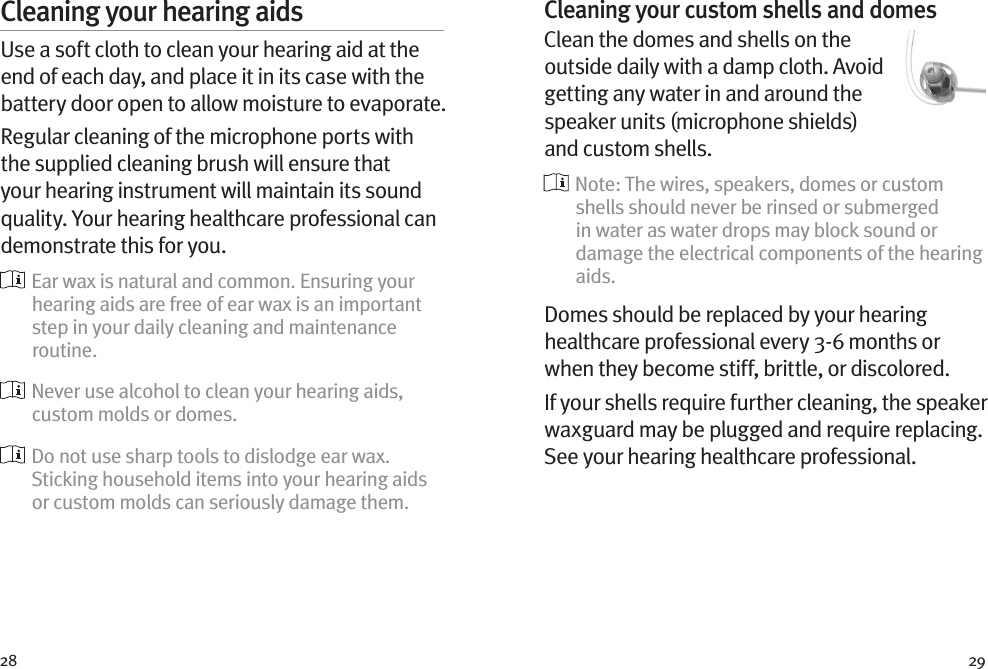 28 29Cleaning your hearing aidsUse a soft cloth to clean your hearing aid at the end of each day, and place it in its case with the battery door open to allow moisture to evaporate.Regular cleaning of the microphone ports with the supplied cleaning brush will ensure that your hearing instrument will maintain its sound quality. Your hearing healthcare professional can demonstrate this for you.  Ear wax is natural and common. Ensuring your hearing aids are free of ear wax is an important step in your daily cleaning and maintenance routine.  Never use alcohol to clean your hearing aids, custom molds or domes.  Do not use sharp tools to dislodge ear wax. Sticking household items into your hearing aids or custom molds can seriously damage them.Cleaning your custom shells and domesClean the domes and shells on the outside daily with a damp cloth. Avoid getting any water in and around the speaker units (microphone shields) and custom shells.  Note: The wires, speakers, domes or custom shells should never be rinsed or submerged in water as water drops may block sound or damage the electrical components of the hearing aids.Domes should be replaced by your hearing healthcare professional every 3-6 months or when they become stiff, brittle, or discolored.If your shells require further cleaning, the speaker waxguard may be plugged and require replacing. See your hearing healthcare professional.