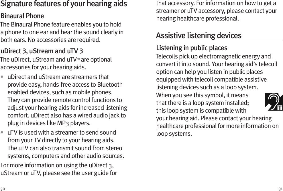 30 31that accessory. For information on how to get a streamer or uTV accessory, please contact your hearing healthcare professional.Assistive listening devicesListening in public placesTelecoils pick up electromagnetic energy and convert it into sound. Your hearing aid’s telecoil option can help you listen in public places equipped with telecoil compatible assistive listening devices such as a loop system. When you see this symbol, it means that there is a loop system installed; this loop system is compatible with your hearing aid. Please contact your hearing healthcare professional for more information on loop systems.Signature features of your hearing aidsBinaural PhoneThe Binaural Phone feature enables you to hold a phone to one ear and hear the sound clearly in both ears. No accessories are required.uDirect 3, uStream and uTV 3The uDirect, uStream and uTV™ are optional accessories for your hearing aids.•  uDirect and uStream are streamers that provide easy, hands-free access to Bluetooth enabled devices, such as mobile phones. They can provide remote control functions to adjust your hearing aids for increased listening comfort. uDirect also has a wired audio jack to plug in devices like MP3 players. •  uTV is used with a streamer to send sound from your TV directly to your hearing aids. The uTV can also transmit sound from stereo systems, computers and other audio sources.For more information on using the uDirect 3, uStream or uTV, please see the user guide for 