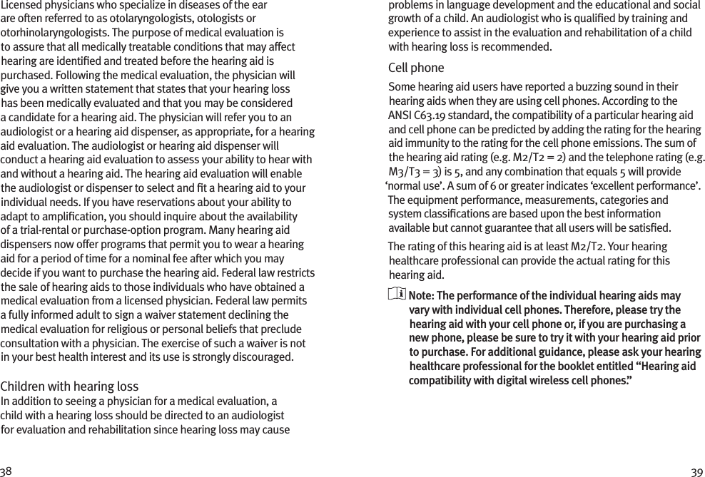 38 39Licensed physicians who specialize in diseases of the ear are often referred to as otolaryngologists, otologists or otorhinolaryngologists. The purpose of medical evaluation is to assure that all medically treatable conditions that may affect hearing are identiﬁed and treated before the hearing aid is purchased. Following the medical evaluation, the physician will give you a written statement that states that your hearing loss has been medically evaluated and that you may be considered a candidate for a hearing aid. The physician will refer you to an audiologist or a hearing aid dispenser, as appropriate, for a hearing aid evaluation. The audiologist or hearing aid dispenser will conduct a hearing aid evaluation to assess your ability to hear with and without a hearing aid. The hearing aid evaluation will enable the audiologist or dispenser to select and ﬁt a hearing aid to your individual needs. If you have reservations about your ability to adapt to ampliﬁcation, you should inquire about the availability of a trial-rental or purchase-option program. Many hearing aid dispensers now offer programs that permit you to wear a hearing aid for a period of time for a nominal fee after which you may decide if you want to purchase the hearing aid. Federal law restricts the sale of hearing aids to those individuals who have obtained a medical evaluation from a licensed physician. Federal law permits a fully informed adult to sign a waiver statement declining the medical evaluation for religious or personal beliefs that preclude consultation with a physician. The exercise of such a waiver is not in your best health interest and its use is strongly discouraged. Children with hearing loss In addition to seeing a physician for a medical evaluation, a child with a hearing loss should be directed to an audiologist for evaluation and rehabilitation since hearing loss may cause problems in language development and the educational and social growth of a child. An audiologist who is qualiﬁed by training and experience to assist in the evaluation and rehabilitation of a child with hearing loss is recommended.Cell phoneSome hearing aid users have reported a buzzing sound in their hearing aids when they are using cell phones. According to the ANSI C63.19 standard, the compatibility of a particular hearing aid and cell phone can be predicted by adding the rating for the hearing aid immunity to the rating for the cell phone emissions. The sum of the hearing aid rating (e.g. M2/T2 = 2) and the telephone rating (e.g. M3/T3 = 3) is 5, and any combination that equals 5 will provide ‘normal use’. A sum of 6 or greater indicates ‘excellent performance’. The equipment performance, measurements, categories and system classiﬁcations are based upon the best information available but cannot guarantee that all users will be satisﬁed.The rating of this hearing aid is at least M2/T2. Your hearing healthcare professional can provide the actual rating for this hearing aid.  Note: The performance of the individual hearing aids may vary with individual cell phones. Therefore, please try the hearing aid with your cell phone or, if you are purchasing a new phone, please be sure to try it with your hearing aid prior to purchase. For additional guidance, please ask your hearing healthcare professional for the booklet entitled “Hearing aid compatibility with digital wireless cell phones.”