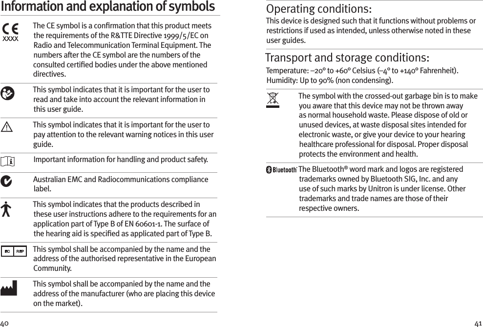 40 41Information and explanation of symbolsxxxxThe CE symbol is a conﬁrmation that this product meets the requirements of the R&amp;TTE Directive 1999/5/EC on Radio and Telecommunication Terminal Equipment. The numbers after the CE symbol are the numbers of the consulted certiﬁed bodies under the above mentioned directives.This symbol indicates that it is important for the user to read and take into account the relevant information in this user guide.This symbol indicates that it is important for the user to pay attention to the relevant warning notices in this user guide. Important information for handling and product safety.Australian EMC and Radiocommunications compliance label.This symbol indicates that the products described in these user instructions adhere to the requirements for an application part of Type B of EN 60601-1. The surface of the hearing aid is speciﬁed as applicated part of Type B.This symbol shall be accompanied by the name and the address of the authorised representative in the European Community.This symbol shall be accompanied by the name and the address of the manufacturer (who are placing this device on the market).Operating conditions:This device is designed such that it functions without problems or restrictions if used as intended, unless otherwise noted in these user guides.Transport and storage conditions:Temperature: –20° to +60° Celsius (–4° to +140° Fahrenheit). Humidity: Up to 90% (non condensing). The symbol with the crossed-out garbage bin is to make you aware that this device may not be thrown away as normal household waste. Please dispose of old or unused devices, at waste disposal sites intended for electronic waste, or give your device to your hearing healthcare professional for disposal. Proper disposal protects the environment and health.The Bluetooth® word mark and logos are registered trademarks owned by Bluetooth SIG, Inc. and any use of such marks by Unitron is under license. Other trademarks and trade names are those of their respective owners.