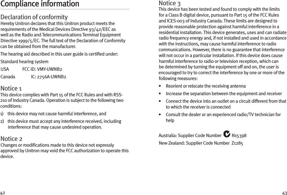 42 43Compliance informationDeclaration of conformityHereby Unitron declares that this Unitron product meets the requirements of the Medical Devices Directive 93/42/EEC as well as the Radio and Telecommunications Terminal Equipment Directive 1999/5/EC. The full text of the Declaration of Conformity can be obtained from the manufacturer.The hearing aid described in this user guide is certiﬁed under:Standard hearing systemUSA   FCC ID:  VMY-UWNB2Canada   IC:  2756A-UWNB2Notice 1This device complies with Part 15 of the FCC Rules and with RSS-210 of Industry Canada. Operation is subject to the following two conditions:1)    this device may not cause harmful interference, and2)    this device must accept any interference received, including interference that may cause undesired operation.Notice 2Changes or modiﬁcations made to this device not expressly approved by Unitron may void the FCC authorization to operate this device.Notice 3This device has been tested and found to comply with the limits for a Class B digital device, pursuant to Part 15 of the FCC Rules and ICES-003 of Industry Canada. These limits are designed to provide reasonable protection against harmful interference in a residential installation. This device generates, uses and can radiate radio frequency energy and, if not installed and used in accordance with the instructions, may cause harmful interference to radio communications. However, there is no guarantee that interference will not occur in a particular installation. If this device does cause harmful interference to radio or television reception, which can be determined by turning the equipment off and on, the user is encouraged to try to correct the interference by one or more of the following measures:•   Reorient or relocate the receiving antenna•   Increase the separation between the equipment and receiver•    Connect the device into an outlet on a circuit different from that to which the receiver is connected•    Consult the dealer or an experienced radio/TV technician for helpAustralia: Supplier Code Number   N15398New Zealand: Supplier Code Number  Z1285