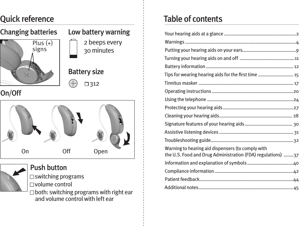 Quick referenceChanging batteries  Low battery warning2 beeps every 30 minutes 312Table of contentsYour hearing aids at a glance ...........................................................2Warnings ...........................................................................................4Putting your hearing aids on your ears............................................9Turning your hearing aids on and off  .............................................11Battery information ........................................................................ 12Tips for wearing hearing aids for the ﬁrst time ............................. 15Tinnitus masker  .............................................................................. 17Operating instructions ...................................................................20Using the telephone .......................................................................24Protecting your hearing aids ..........................................................27Cleaning your hearing aids ............................................................ 28Signature features of your hearing aids ....................................... 30Assistive listening devices .............................................................31Troubleshooting guide ....................................................................32Warning to hearing aid dispensers (to comply with  the U.S. Food and Drug Administration (FDA) regulations)  ........37Information and explanation of symbols ......................................40Compliance information .................................................................42Patient feedback .............................................................................44Additional notes ..............................................................................45Plus (+) signsBattery sizeOn/OffPush button switching programs   volume control  both: switching programs with right ear and volume control with left earOn Off Open