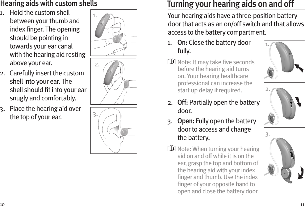 10 11Hearing aids with custom shells 1.    Hold the custom shell between your thumb and index ﬁnger. The opening should be pointing in towards your ear canal with the hearing aid resting above your ear. 2.   Carefully insert the custom shell into your ear. The shell should ﬁt into your ear snugly and comfortably.3.   Place the hearing aid over the top of your ear.1.2.3.Turning your hearing aids on and off Your hearing aids have a three-position battery door that acts as an on/off switch and that allows access to the battery compartment.1.   O n :  Close the battery door fully.   Note: It may take ﬁve seconds before the hearing aid turns on. Your hearing healthcare professional can increase the start up delay if required.2.   Off: Partially open the battery door. 3.   Open: Fully open the battery door to access and change the battery.  Note: When turning your hearing aid on and off while it is on the ear, grasp the top and bottom of the hearing aid with your index ﬁnger and thumb. Use the index ﬁnger of your opposite hand to open and close the battery door.1.1.2.3.