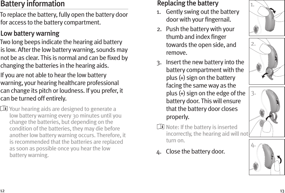 12 13Battery informationTo replace the battery, fully open the battery door for access to the battery compartment.Low battery warningTwo long beeps indicate the hearing aid battery is low. After the low battery warning, sounds may not be as clear. This is normal and can be ﬁxed by changing the batteries in the hearing aids.If you are not able to hear the low battery warning, your hearing healthcare professional can change its pitch or loudness. If you prefer, it can be turned off entirely.  Your hearing aids are designed to generate a low battery warning every 30 minutes until you change the batteries, but depending on the condition of the batteries, they may die before another low battery warning occurs. Therefore, it is recommended that the batteries are replaced as soon as possible once you hear the low battery warning.Replacing the battery1.   Gently swing out the battery door with your ﬁngernail. 2.   Push the battery with your thumb and index ﬁnger towards the open side, and remove.3.   Insert the new battery into the battery compartment with the plus (+) sign on the battery facing the same way as the plus (+) sign on the edge of the battery door. This will ensure that the battery door closes properly.  Note: If the battery is inserted incorrectly, the hearing aid will not turn on.4.  Close the battery door.1.2.3.4.