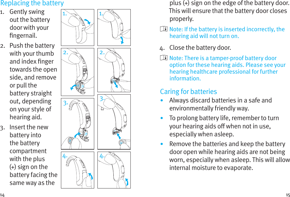 14 15Replacing the battery1.   Gently  swing out the battery door with your ngernail. 2.   Push the battery with your thumb and index nger towards the open side, and remove or pull the battery straight out, depending on your style of hearing aid.3.   Insert the new battery into the battery compartment with the plus (+) sign on the battery facing the same way as the 1. 1.2. 2.3. 3.4. 4.plus (+) sign on the edge of the battery door. This will ensure that the battery door closes properly.  Note: If the battery is inserted incorrectly, the hearing aid will not turn on.4.  Close the battery door.   Note: There is a tamper-proof battery door option for these hearing aids. Please see your hearing healthcare professional for further information.Caring for batteries•  Always discard batteries in a safe and environmentally friendly way.•  To prolong battery life, remember to turn your hearing aids o when not in use, especially when asleep.•  Remove the batteries and keep the battery door open while hearing aids are not being worn, especially when asleep. This will allow internal moisture to evaporate.