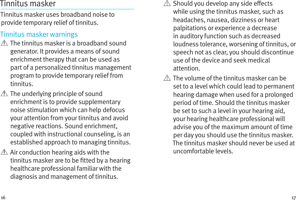 16 17Tinnitus masker Tinnitus masker uses broadband noise to provide temporary relief of tinnitus.Tinnitus masker warnings   The tinnitus masker is a broadband sound generator. It provides a means of sound enrichment therapy that can be used as part of a personalized tinnitus management program to provide temporary relief from tinnitus.   The underlying principle of sound enrichment is to provide supplementary noise stimulation which can help defocus your attention from your tinnitus and avoid negative reactions. Sound enrichment, coupled with instructional counseling, is an established approach to managing tinnitus.   Air conduction hearing aids with the tinnitus masker are to be tted by a hearing healthcare professional familiar with the diagnosis and management of tinnitus.    Should you develop any side eects while using the tinnitus masker, such as headaches, nausea, dizziness or heart palpitations or experience a decrease in auditory function such as decreased loudness tolerance, worsening of tinnitus, or speech not as clear, you should discontinue use of the device and seek medical attention.   The volume of the tinnitus masker can be set to a level which could lead to permanent hearing damage when used for a prolonged period of time. Should the tinnitus masker be set to such a level in your hearing aid, your hearing healthcare professional will advise you of the maximum amount of time per day you should use the tinnitus masker. The tinnitus masker should never be used at uncomfortable levels.