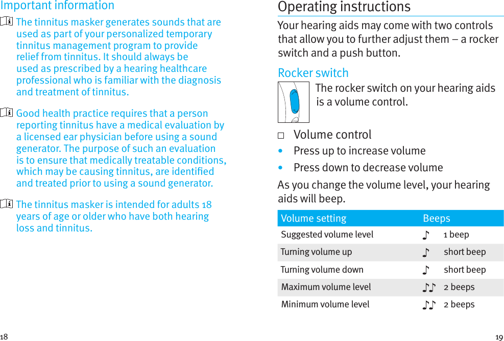 18 19Important information  The tinnitus masker generates sounds that are used as part of your personalized temporary tinnitus management program to provide relief from tinnitus. It should always be used as prescribed by a hearing healthcare professional who is familiar with the diagnosis and treatment of tinnitus.  Good health practice requires that a person reporting tinnitus have a medical evaluation by a licensed ear physician before using a sound generator. The purpose of such an evaluation is to ensure that medically treatable conditions, which may be causing tinnitus, are identied and treated prior to using a sound generator.  The tinnitus masker is intended for adults 18 years of age or older who have both hearing loss and tinnitus.Operating instructionsYour hearing aids may come with two controls that allow you to further adjust them – a rocker switch and a push button.Rocker switchThe rocker switch on your hearing aids is a volume control.    Volume control•  Press up to increase volume•  Press down to decrease volumeAs you change the volume level, your hearing aids will beep.Volume setting BeepsSuggested volume level 1 beepTurning volume up short beepTurning volume down short beepMaximum volume level 2 beepsMinimum volume level 2 beeps