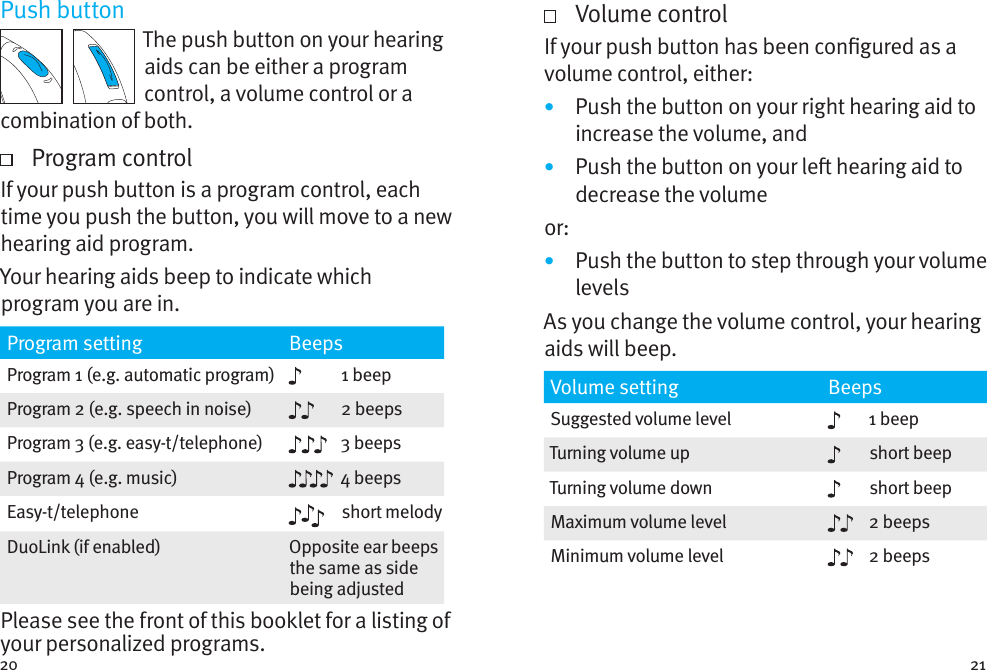 20 21Push buttonThe push button on your hearing aids can be either a program control, a volume control or a combination of both.   Program controlIf your push button is a program control, each time you push the button, you will move to a new hearing aid program.  Your hearing aids beep to indicate which program you are in.Program setting BeepsProgram 1 (e.g. automatic program) 1 beepProgram 2 (e.g. speech in noise) 2 beepsProgram 3 (e.g. easy-t/telephone) 3 beepsProgram 4 (e.g. music) 4 beepsEasy-t/telephone short melodyDuoLink (if enabled) Opposite ear beeps the same as side being adjustedPlease see the front of this booklet for a listing of your personalized programs.   Volume controlIf your push button has been congured as a volume control, either:•  Push the button on your right hearing aid to increase the volume, and•  Push the button on your le hearing aid to decrease the volumeor:•  Push the button to step through your volume levelsAs you change the volume control, your hearing aids will beep. Volume setting BeepsSuggested volume level 1 beepTurning volume up short beepTurning volume down short beepMaximum volume level 2 beepsMinimum volume level 2 beeps