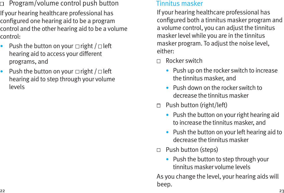 22 23   Program/volume control push buttonIf your hearing healthcare professional has congured one hearing aid to be a program control and the other hearing aid to be a volume control: •  Push the button on your    right /   le hearing aid to access your dierent programs, and•  Push the button on your    right /   le hearing aid to step through your volume levelsTinnitus maskerIf your hearing healthcare professional has congured both a tinnitus masker program and a volume control, you can adjust the tinnitus masker level while you are in the tinnitus masker program. To adjust the noise level, either:   Rocker switch•  Push up on the rocker switch to increase the tinnitus masker, and•  Push down on the rocker switch to decrease the tinnitus masker  Push button (right/le)•  Push the button on your right hearing aid to increase the tinnitus masker, and•  Push the button on your le hearing aid to decrease the tinnitus masker  Push button (steps)•  Push the button to step through your tinnitus masker volume levelsAs you change the level, your hearing aids will beep. 