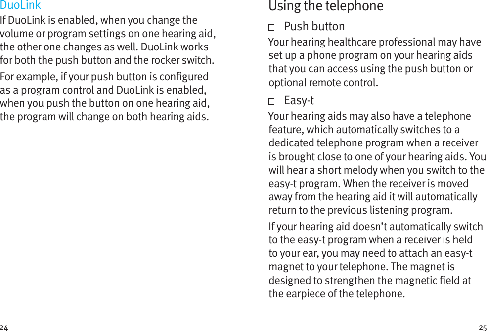 24 25DuoLinkIf DuoLink is enabled, when you change the volume or program settings on one hearing aid, the other one changes as well. DuoLink works for both the push button and the rocker switch.For example, if your push button is congured as a program control and DuoLink is enabled, when you push the button on one hearing aid, the program will change on both hearing aids.Using the telephone   Push  buttonYour hearing healthcare professional may have set up a phone program on your hearing aids that you can access using the push button or optional remote control.     Easy-tYour hearing aids may also have a telephone feature, which automatically switches to a dedicated telephone program when a receiver is brought close to one of your hearing aids. You will hear a short melody when you switch to the easy-t program. When the receiver is moved away from the hearing aid it will automatically return to the previous listening program.If your hearing aid doesn’t automatically switch to the easy-t program when a receiver is held to your ear, you may need to attach an easy-t magnet to your telephone. The magnet is designed to strengthen the magnetic eld at the earpiece of the telephone.